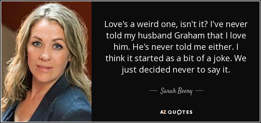 Love's a weird one, isn't it? I've never told my husband Graham that I love him. He's never told me either. I think it started as a bit of a joke. We just decided never to say it. - Sarah Beeny