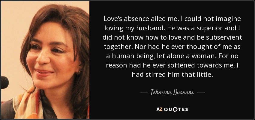 Love's absence ailed me. I could not imagine loving my husband. He was a superior and I did not know how to love and be subservient together. Nor had he ever thought of me as a human being, let alone a woman. For no reason had he ever softened towards me, I had stirred him that little. - Tehmina Durrani
