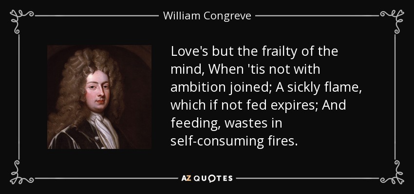 Love's but the frailty of the mind, When 'tis not with ambition joined; A sickly flame, which if not fed expires; And feeding, wastes in self-consuming fires. - William Congreve