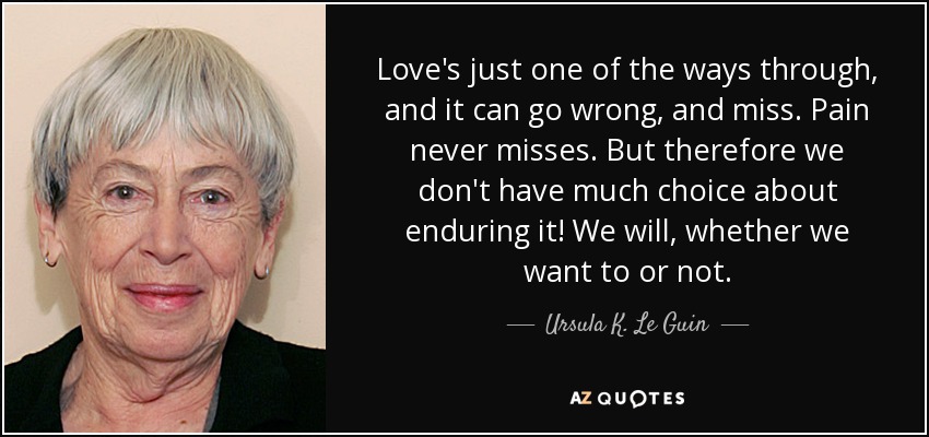 Love's just one of the ways through, and it can go wrong, and miss. Pain never misses. But therefore we don't have much choice about enduring it! We will, whether we want to or not. - Ursula K. Le Guin