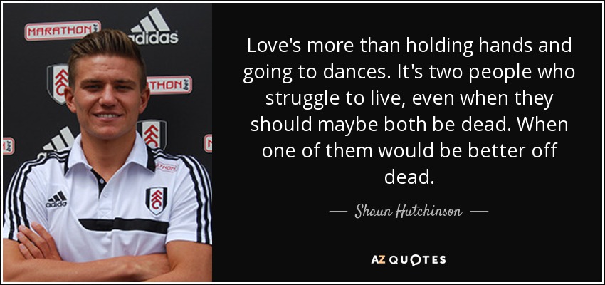 Love's more than holding hands and going to dances. It's two people who struggle to live, even when they should maybe both be dead. When one of them would be better off dead. - Shaun Hutchinson