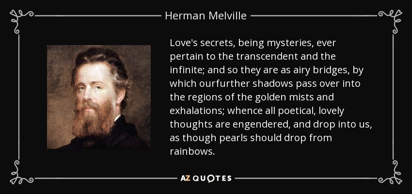 Love's secrets, being mysteries, ever pertain to the transcendent and the infinite; and so they are as airy bridges, by which ourfurther shadows pass over into the regions of the golden mists and exhalations; whence all poetical, lovely thoughts are engendered, and drop into us, as though pearls should drop from rainbows. - Herman Melville