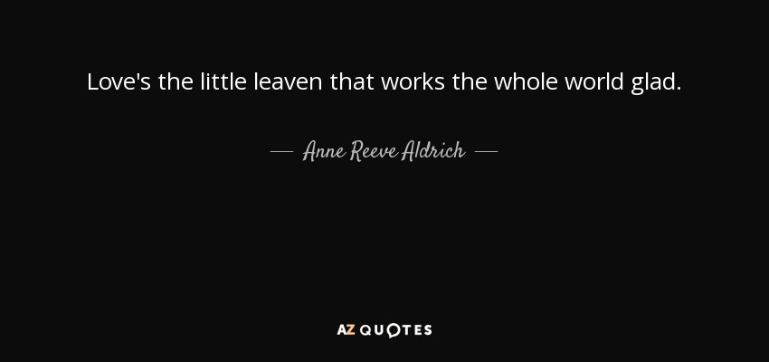 Love's the little leaven that works the whole world glad. - Anne Reeve Aldrich