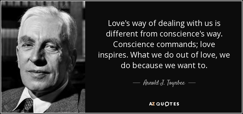 Love's way of dealing with us is different from conscience's way. Conscience commands; love inspires. What we do out of love, we do because we want to. - Arnold J. Toynbee