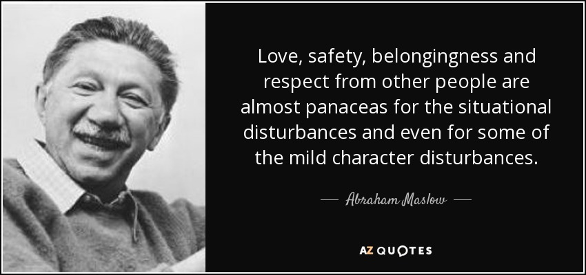 Love, safety, belongingness and respect from other people are almost panaceas for the situational disturbances and even for some of the mild character disturbances. - Abraham Maslow