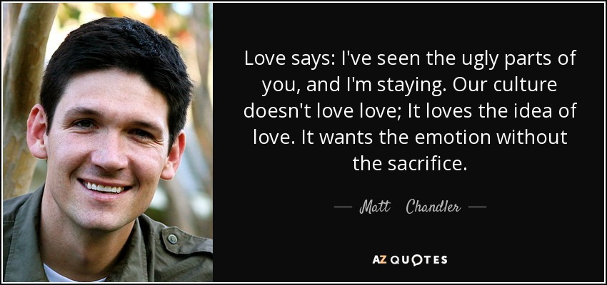 Love says: I've seen the ugly parts of you, and I'm staying. Our culture doesn't love love; It loves the idea of love. It wants the emotion without the sacrifice. - Matt    Chandler