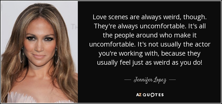 Love scenes are always weird, though. They're always uncomfortable. It's all the people around who make it uncomfortable. It's not usually the actor you're working with, because they usually feel just as weird as you do! - Jennifer Lopez