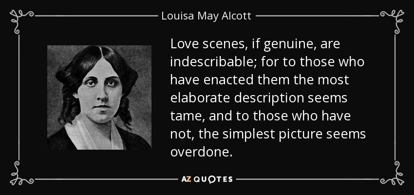 Love scenes, if genuine, are indescribable; for to those who have enacted them the most elaborate description seems tame, and to those who have not, the simplest picture seems overdone. - Louisa May Alcott