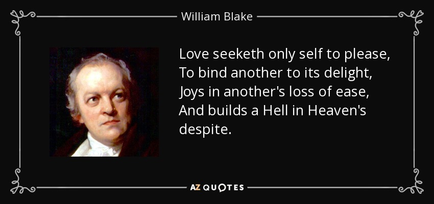 Love seeketh only self to please, To bind another to its delight, Joys in another's loss of ease, And builds a Hell in Heaven's despite. - William Blake
