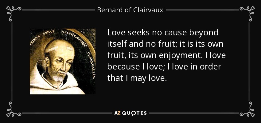 Love seeks no cause beyond itself and no fruit; it is its own fruit, its own enjoyment. I love because I love; I love in order that I may love. - Bernard of Clairvaux
