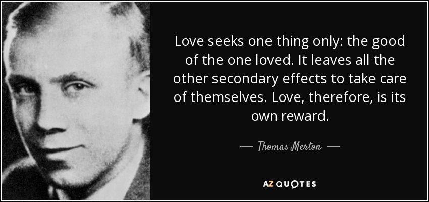 Love seeks one thing only: the good of the one loved. It leaves all the other secondary effects to take care of themselves. Love, therefore, is its own reward. - Thomas Merton