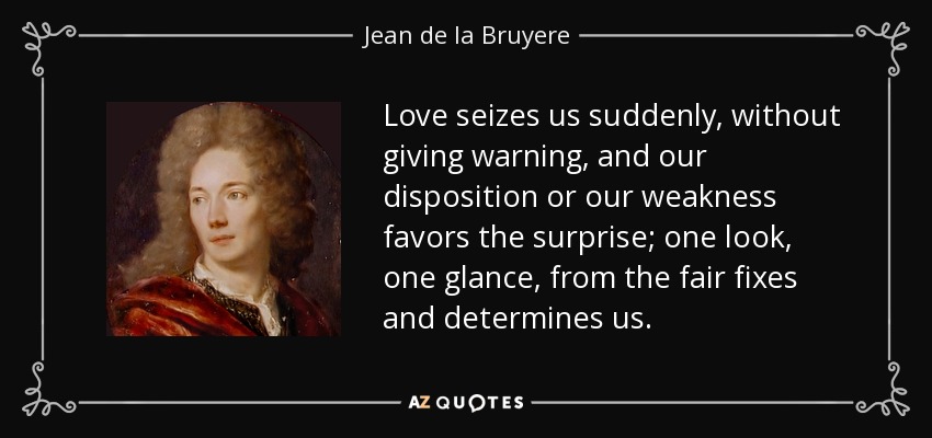 Love seizes us suddenly, without giving warning, and our disposition or our weakness favors the surprise; one look, one glance, from the fair fixes and determines us. - Jean de la Bruyere