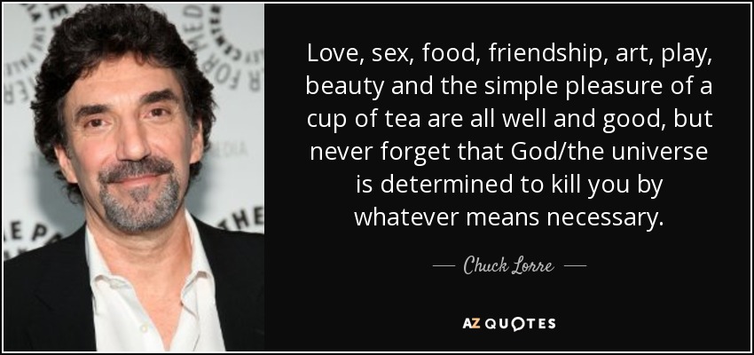 Love, sex, food, friendship, art, play, beauty and the simple pleasure of a cup of tea are all well and good, but never forget that God/the universe is determined to kill you by whatever means necessary. - Chuck Lorre