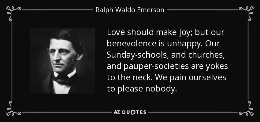 Love should make joy; but our benevolence is unhappy. Our Sunday-schools, and churches, and pauper-societies are yokes to the neck. We pain ourselves to please nobody. - Ralph Waldo Emerson