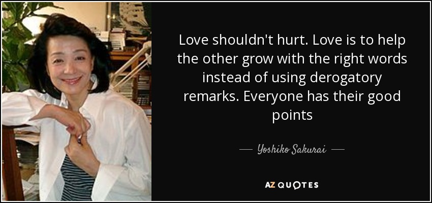 Love shouldn't hurt. Love is to help the other grow with the right words instead of using derogatory remarks. Everyone has their good points - Yoshiko Sakurai