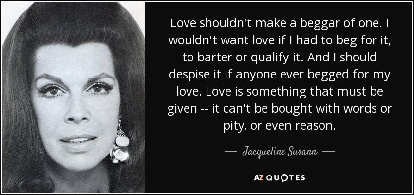 Love shouldn't make a beggar of one. I wouldn't want love if I had to beg for it, to barter or qualify it. And I should despise it if anyone ever begged for my love. Love is something that must be given -- it can't be bought with words or pity, or even reason. - Jacqueline Susann