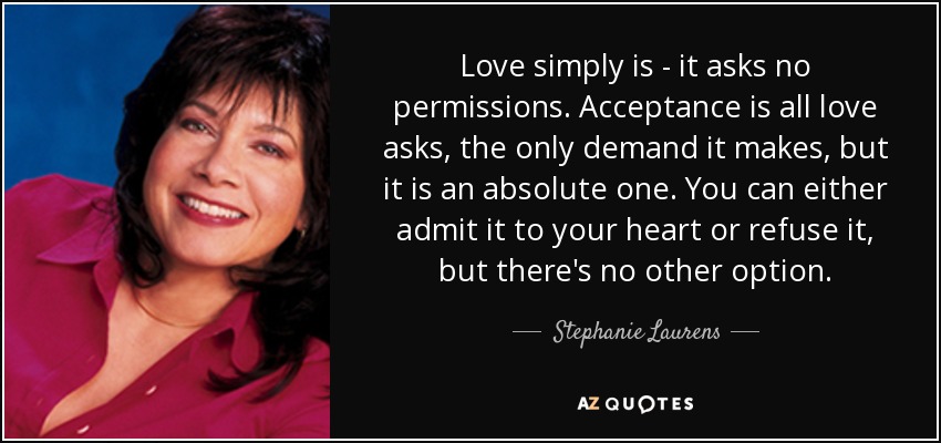 Love simply is - it asks no permissions. Acceptance is all love asks, the only demand it makes, but it is an absolute one. You can either admit it to your heart or refuse it, but there's no other option. - Stephanie Laurens