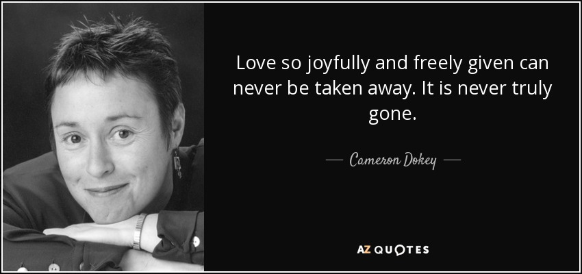 Love so joyfully and freely given can never be taken away. It is never truly gone. - Cameron Dokey