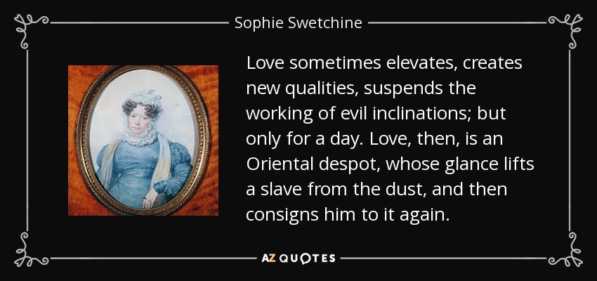 Love sometimes elevates, creates new qualities, suspends the working of evil inclinations; but only for a day. Love, then, is an Oriental despot, whose glance lifts a slave from the dust, and then consigns him to it again. - Sophie Swetchine