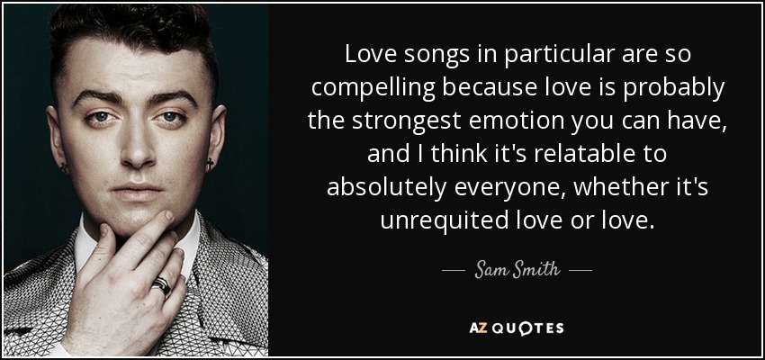 Love songs in particular are so compelling because love is probably the strongest emotion you can have, and I think it's relatable to absolutely everyone, whether it's unrequited love or love. - Sam Smith