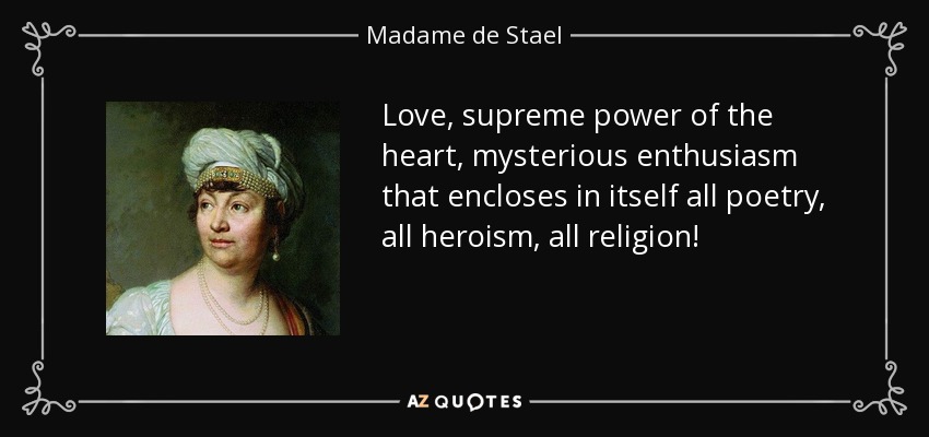 Love, supreme power of the heart, mysterious enthusiasm that encloses in itself all poetry, all heroism, all religion! - Madame de Stael