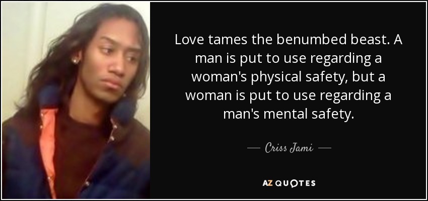 Love tames the benumbed beast. A man is put to use regarding a woman's physical safety, but a woman is put to use regarding a man's mental safety. - Criss Jami