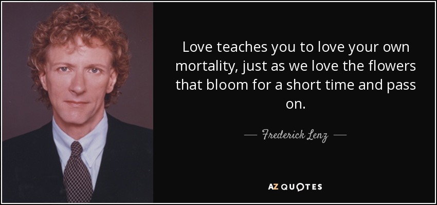 Love teaches you to love your own mortality, just as we love the flowers that bloom for a short time and pass on. - Frederick Lenz