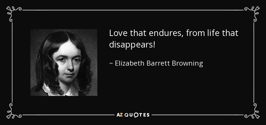 Love that endures, from life that disappears! - Elizabeth Barrett Browning