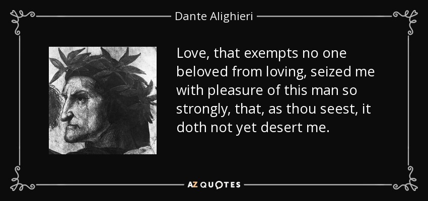 Love, that exempts no one beloved from loving, seized me with pleasure of this man so strongly, that, as thou seest, it doth not yet desert me. - Dante Alighieri