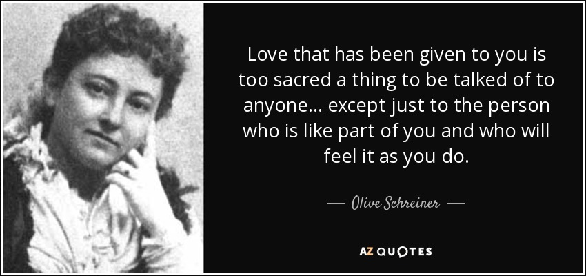 Love that has been given to you is too sacred a thing to be talked of to anyone ... except just to the person who is like part of you and who will feel it as you do. - Olive Schreiner