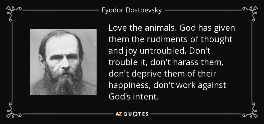 Love the animals. God has given them the rudiments of thought and joy untroubled. Don't trouble it, don't harass them, don't deprive them of their happiness, don't work against God's intent. - Fyodor Dostoevsky