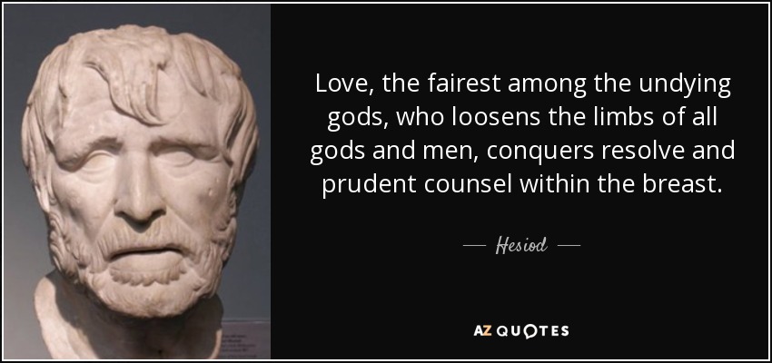 Love, the fairest among the undying gods, who loosens the limbs of all gods and men, conquers resolve and prudent counsel within the breast. - Hesiod