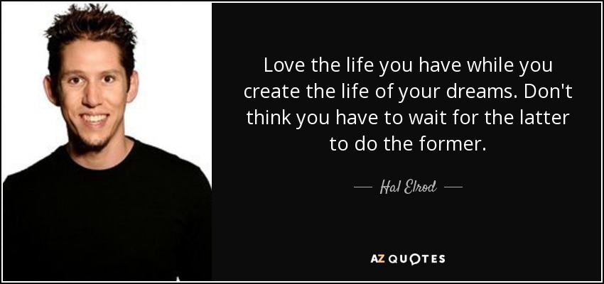 Love the life you have while you create the life of your dreams. Don't think you have to wait for the latter to do the former. - Hal Elrod