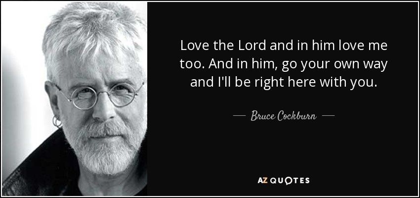 Love the Lord and in him love me too. And in him, go your own way and I'll be right here with you. - Bruce Cockburn