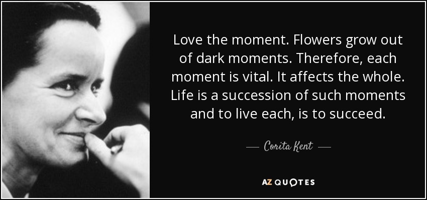 Love the moment. Flowers grow out of dark moments. Therefore, each moment is vital. It affects the whole. Life is a succession of such moments and to live each, is to succeed. - Corita Kent