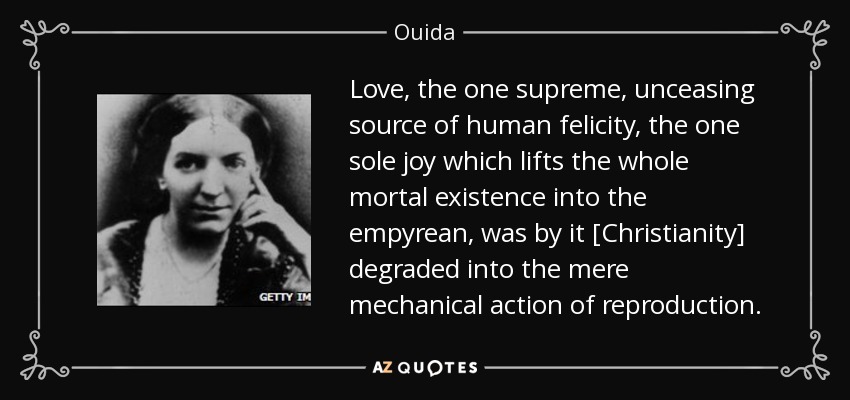 Love, the one supreme, unceasing source of human felicity, the one sole joy which lifts the whole mortal existence into the empyrean, was by it [Christianity] degraded into the mere mechanical action of reproduction. - Ouida