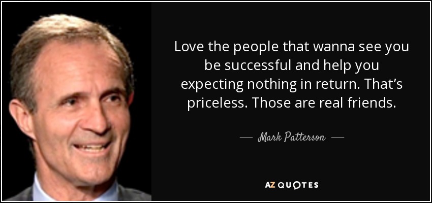 Love the people that wanna see you be successful and help you expecting nothing in return. That’s priceless. Those are real friends. - Mark Patterson