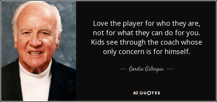 Love the player for who they are, not for what they can do for you. Kids see through the coach whose only concern is for himself. - Gordie Gillespie