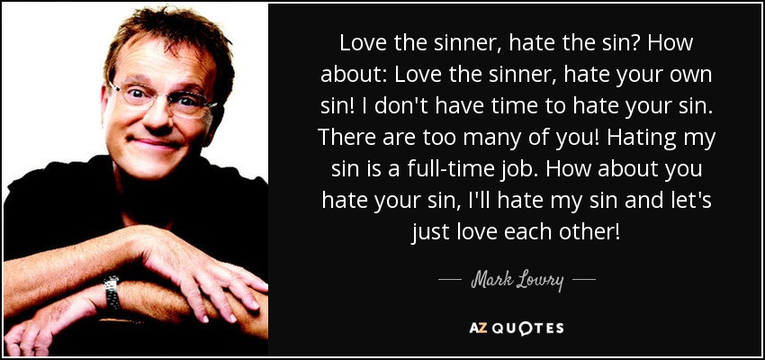 Love the sinner, hate the sin? How about: Love the sinner, hate your own sin! I don't have time to hate your sin. There are too many of you! Hating my sin is a full-time job. How about you hate your sin, I'll hate my sin and let's just love each other! - Mark Lowry