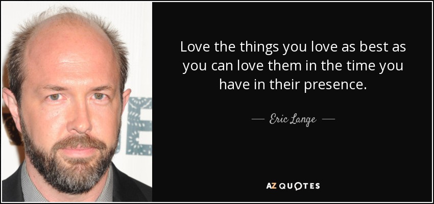 Love the things you love as best as you can love them in the time you have in their presence. - Eric Lange