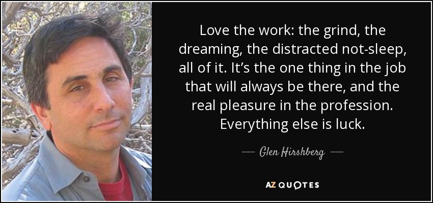 Love the work: the grind, the dreaming, the distracted not-sleep, all of it. It’s the one thing in the job that will always be there, and the real pleasure in the profession. Everything else is luck. - Glen Hirshberg