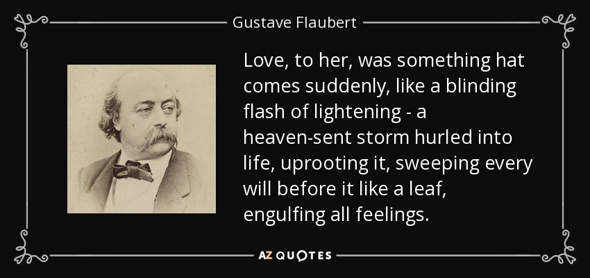 Love, to her, was something hat comes suddenly, like a blinding flash of lightening - a heaven-sent storm hurled into life, uprooting it, sweeping every will before it like a leaf, engulfing all feelings. - Gustave Flaubert