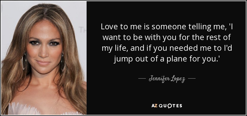 Love to me is someone telling me, 'I want to be with you for the rest of my life, and if you needed me to I'd jump out of a plane for you.' - Jennifer Lopez