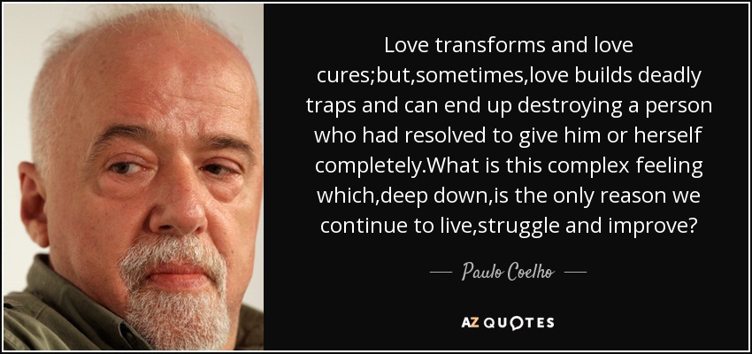 Love transforms and love cures;but,sometimes,love builds deadly traps and can end up destroying a person who had resolved to give him or herself completely.What is this complex feeling which,deep down,is the only reason we continue to live,struggle and improve? - Paulo Coelho