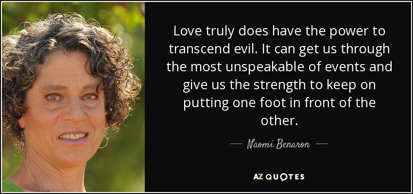 Love truly does have the power to transcend evil. It can get us through the most unspeakable of events and give us the strength to keep on putting one foot in front of the other. - Naomi Benaron