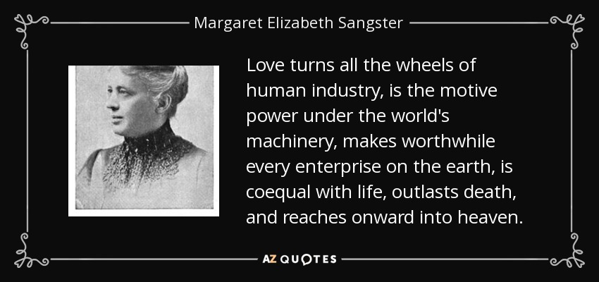 Love turns all the wheels of human industry, is the motive power under the world's machinery, makes worthwhile every enterprise on the earth, is coequal with life, outlasts death, and reaches onward into heaven. - Margaret Elizabeth Sangster