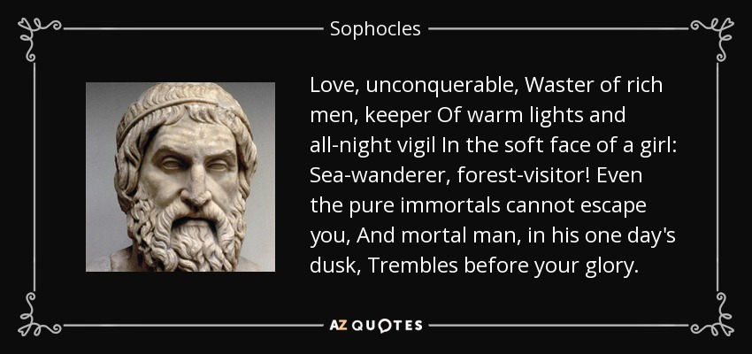 Love, unconquerable, Waster of rich men, keeper Of warm lights and all-night vigil In the soft face of a girl: Sea-wanderer, forest-visitor! Even the pure immortals cannot escape you, And mortal man, in his one day's dusk, Trembles before your glory. - Sophocles