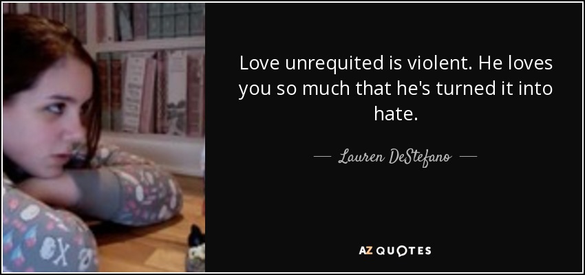 Love unrequited is violent. He loves you so much that he's turned it into hate. - Lauren DeStefano