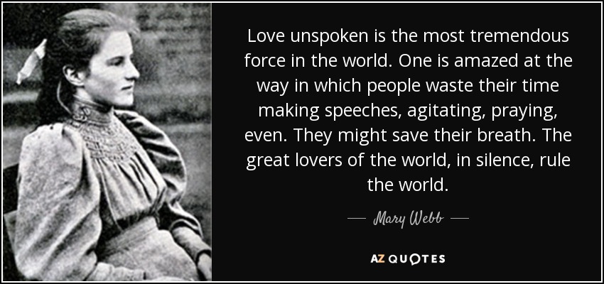 Love unspoken is the most tremendous force in the world. One is amazed at the way in which people waste their time making speeches, agitating, praying, even. They might save their breath. The great lovers of the world, in silence, rule the world. - Mary Webb