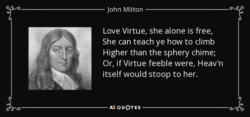 Love Virtue, she alone is free, She can teach ye how to climb Higher than the sphery chime; Or, if Virtue feeble were, Heav'n itself would stoop to her. - John Milton